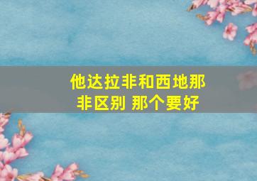 他达拉非和西地那非区别 那个要好